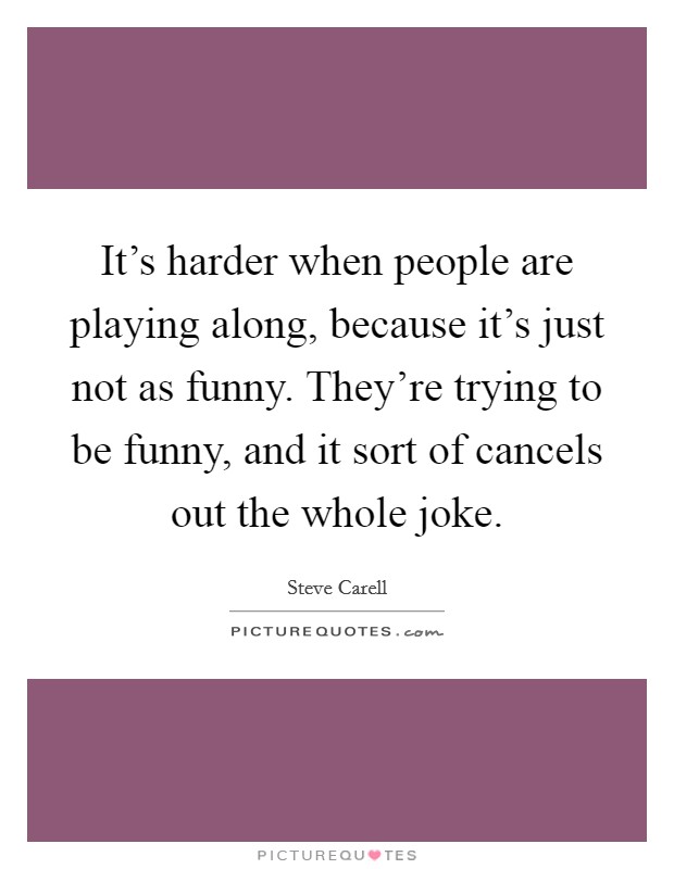 It's harder when people are playing along, because it's just not as funny. They're trying to be funny, and it sort of cancels out the whole joke. Picture Quote #1