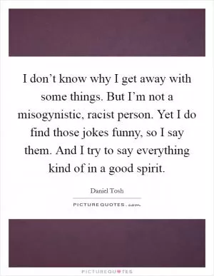 I don’t know why I get away with some things. But I’m not a misogynistic, racist person. Yet I do find those jokes funny, so I say them. And I try to say everything kind of in a good spirit Picture Quote #1