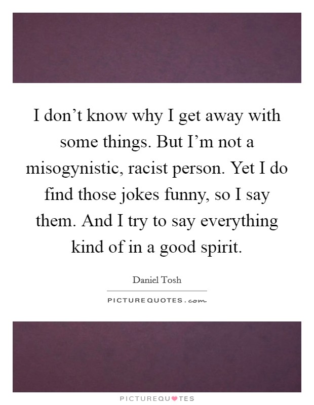 I don't know why I get away with some things. But I'm not a misogynistic, racist person. Yet I do find those jokes funny, so I say them. And I try to say everything kind of in a good spirit. Picture Quote #1