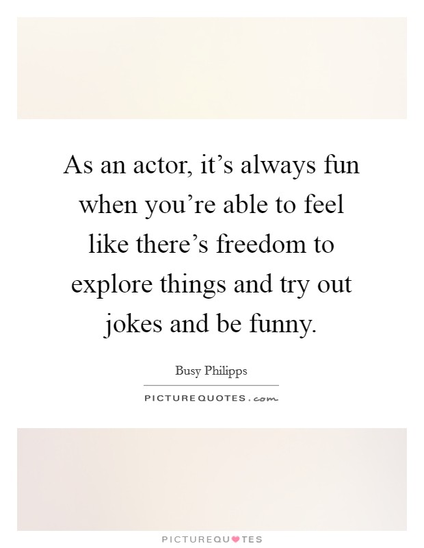 As an actor, it's always fun when you're able to feel like there's freedom to explore things and try out jokes and be funny. Picture Quote #1