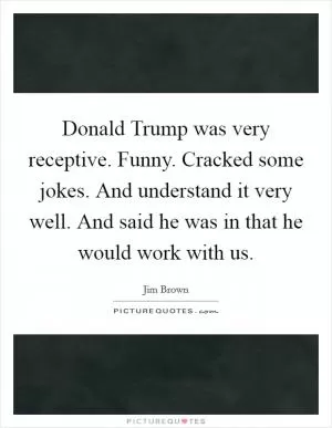 Donald Trump was very receptive. Funny. Cracked some jokes. And understand it very well. And said he was in that he would work with us Picture Quote #1