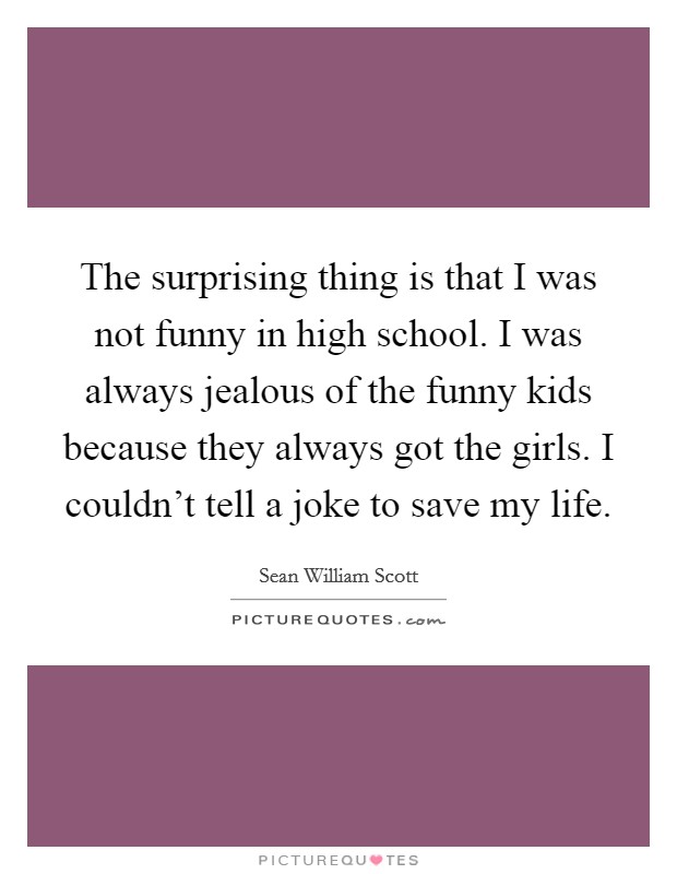 The surprising thing is that I was not funny in high school. I was always jealous of the funny kids because they always got the girls. I couldn't tell a joke to save my life. Picture Quote #1