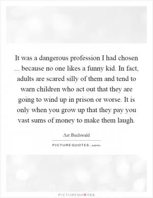 It was a dangerous profession I had chosen ... because no one likes a funny kid. In fact, adults are scared silly of them and tend to warn children who act out that they are going to wind up in prison or worse. It is only when you grow up that they pay you vast sums of money to make them laugh Picture Quote #1