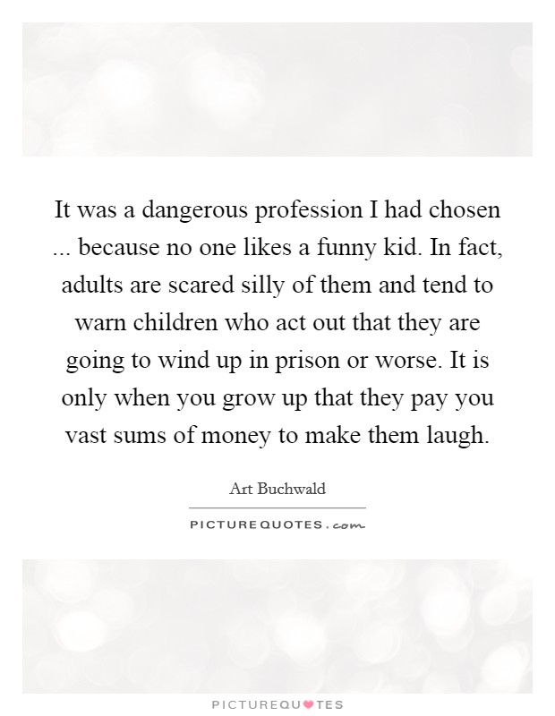 It was a dangerous profession I had chosen ... because no one likes a funny kid. In fact, adults are scared silly of them and tend to warn children who act out that they are going to wind up in prison or worse. It is only when you grow up that they pay you vast sums of money to make them laugh. Picture Quote #1