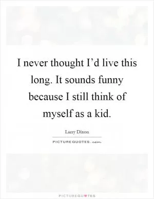 I never thought I’d live this long. It sounds funny because I still think of myself as a kid Picture Quote #1