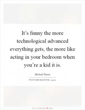 It’s funny the more technological advanced everything gets, the more like acting in your bedroom when you’re a kid it is Picture Quote #1