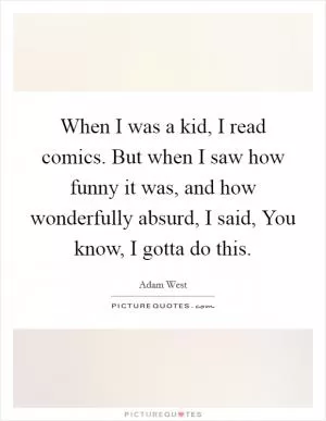 When I was a kid, I read comics. But when I saw how funny it was, and how wonderfully absurd, I said, You know, I gotta do this Picture Quote #1