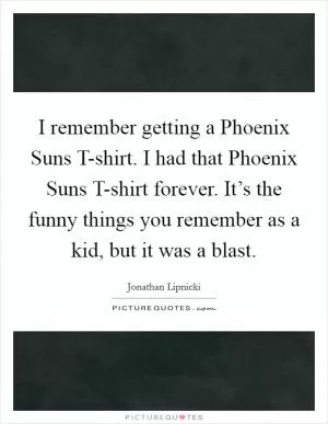 I remember getting a Phoenix Suns T-shirt. I had that Phoenix Suns T-shirt forever. It’s the funny things you remember as a kid, but it was a blast Picture Quote #1
