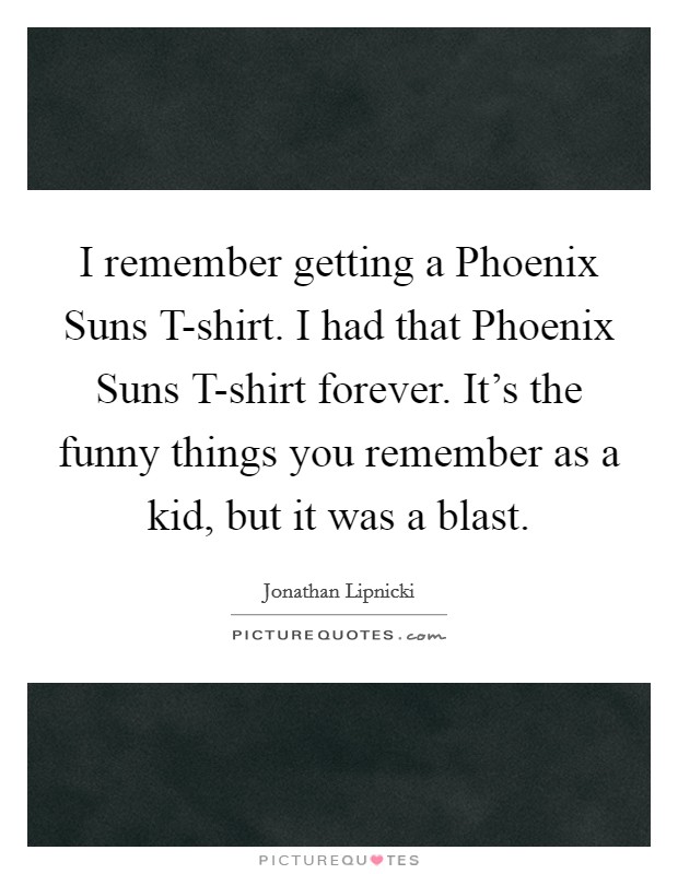 I remember getting a Phoenix Suns T-shirt. I had that Phoenix Suns T-shirt forever. It's the funny things you remember as a kid, but it was a blast. Picture Quote #1