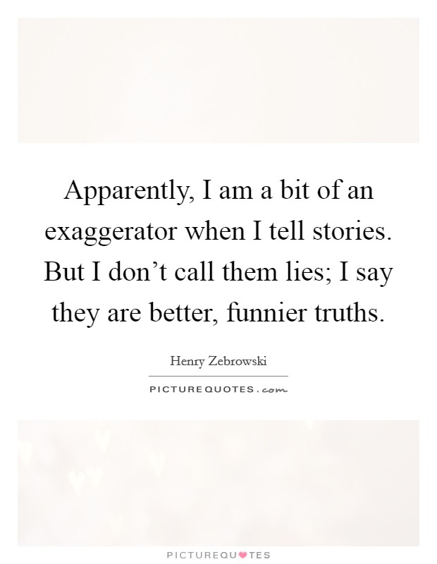 Apparently, I am a bit of an exaggerator when I tell stories. But I don't call them lies; I say they are better, funnier truths. Picture Quote #1