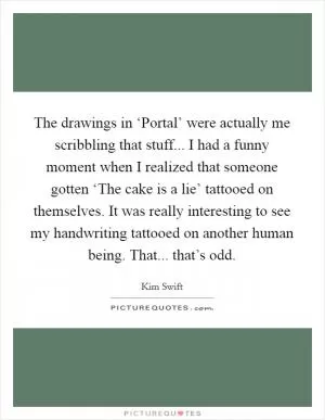 The drawings in ‘Portal’ were actually me scribbling that stuff... I had a funny moment when I realized that someone gotten ‘The cake is a lie’ tattooed on themselves. It was really interesting to see my handwriting tattooed on another human being. That... that’s odd Picture Quote #1