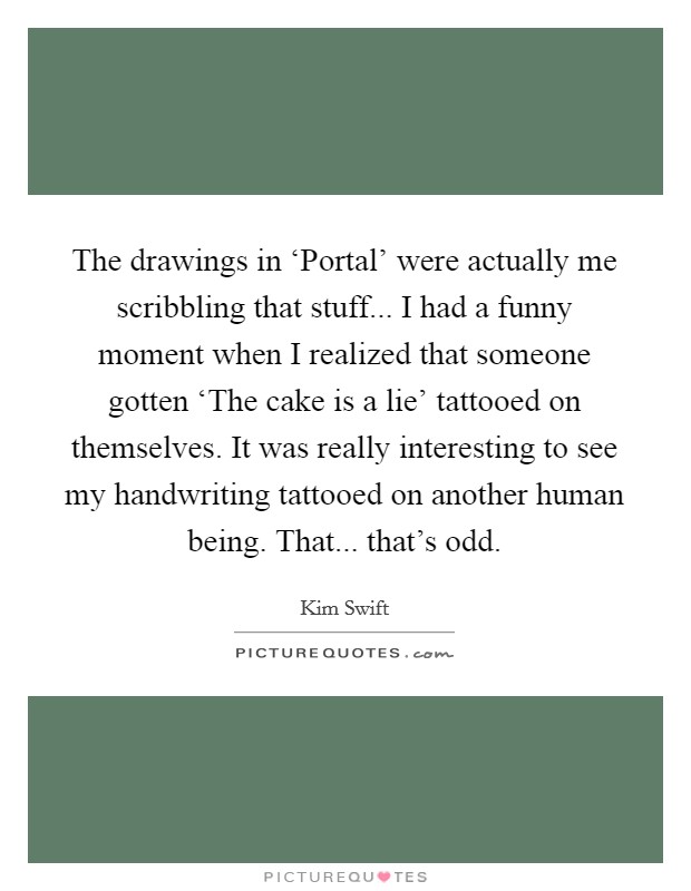 The drawings in ‘Portal' were actually me scribbling that stuff... I had a funny moment when I realized that someone gotten ‘The cake is a lie' tattooed on themselves. It was really interesting to see my handwriting tattooed on another human being. That... that's odd. Picture Quote #1