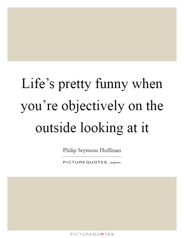 Life's pretty funny when you're objectively on the outside looking at it Picture Quote #1