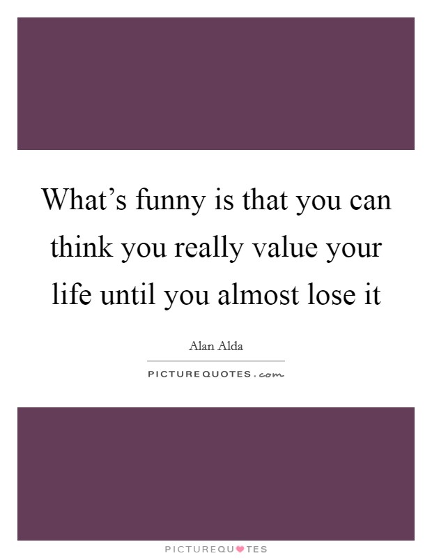 What's funny is that you can think you really value your life until you almost lose it Picture Quote #1