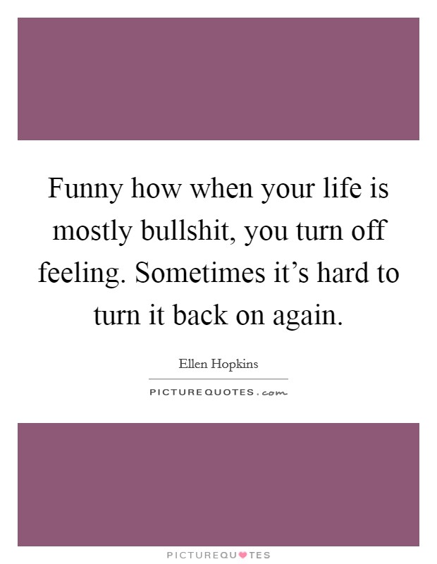 Funny how when your life is mostly bullshit, you turn off feeling. Sometimes it's hard to turn it back on again. Picture Quote #1