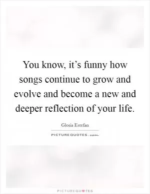 You know, it’s funny how songs continue to grow and evolve and become a new and deeper reflection of your life Picture Quote #1
