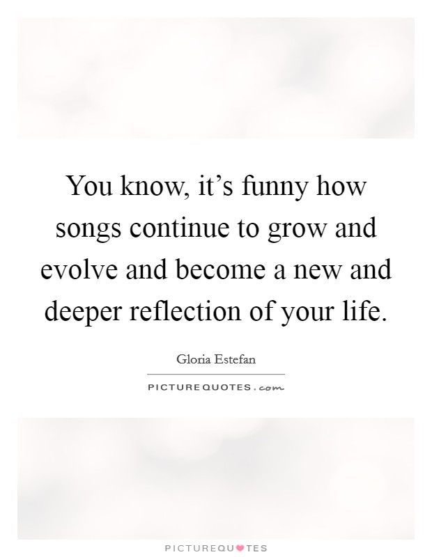 You know, it's funny how songs continue to grow and evolve and become a new and deeper reflection of your life. Picture Quote #1