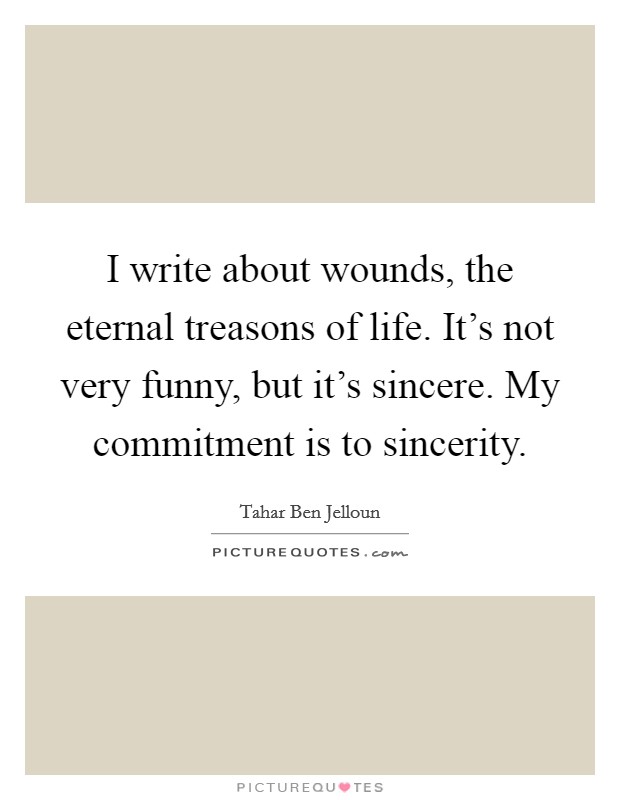 I write about wounds, the eternal treasons of life. It's not very funny, but it's sincere. My commitment is to sincerity. Picture Quote #1