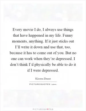 Every movie I do, I always use things that have happened in my life. Funny moments, anything. If it just sticks out I’ll write it down and use that, too, because it has to come out of you. But no one can work when they’re depressed. I don’t think I’d physically be able to do it if I were depressed Picture Quote #1
