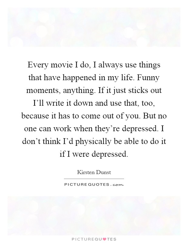 Every movie I do, I always use things that have happened in my life. Funny moments, anything. If it just sticks out I'll write it down and use that, too, because it has to come out of you. But no one can work when they're depressed. I don't think I'd physically be able to do it if I were depressed. Picture Quote #1