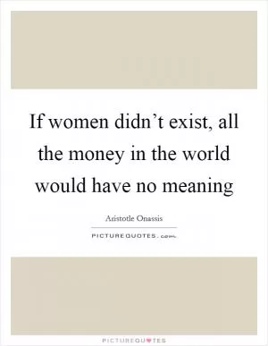 If women didn’t exist, all the money in the world would have no meaning Picture Quote #1