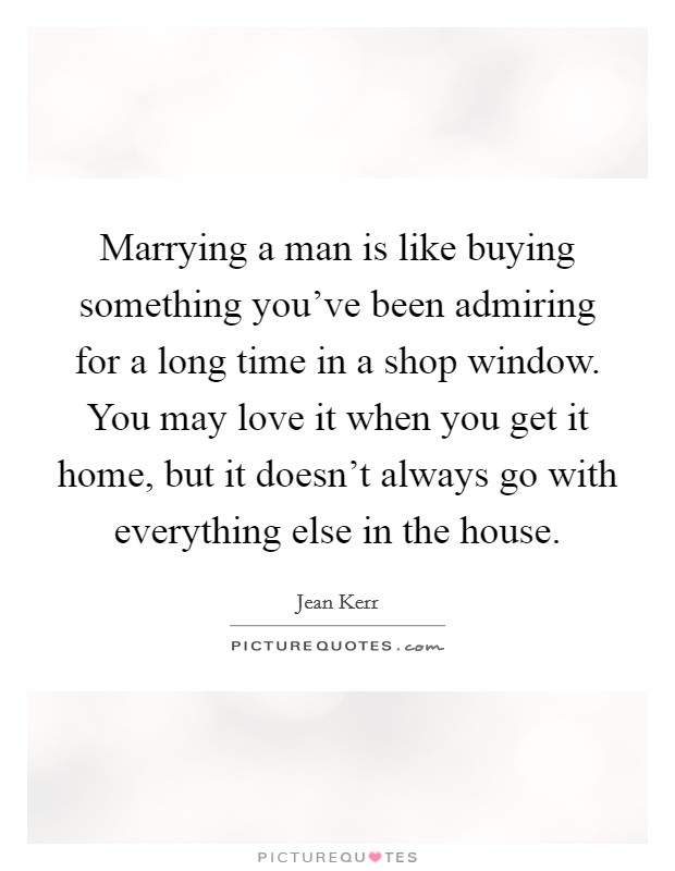 Marrying a man is like buying something you've been admiring for a long time in a shop window. You may love it when you get it home, but it doesn't always go with everything else in the house. Picture Quote #1