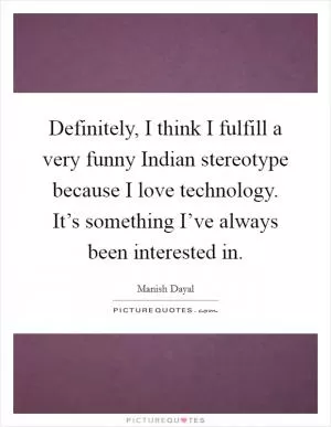 Definitely, I think I fulfill a very funny Indian stereotype because I love technology. It’s something I’ve always been interested in Picture Quote #1