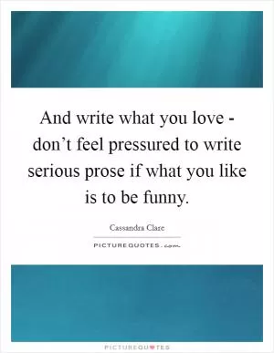 And write what you love - don’t feel pressured to write serious prose if what you like is to be funny Picture Quote #1