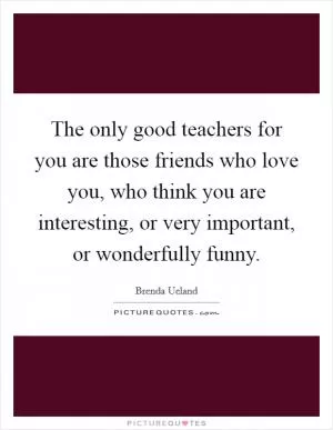 The only good teachers for you are those friends who love you, who think you are interesting, or very important, or wonderfully funny Picture Quote #1
