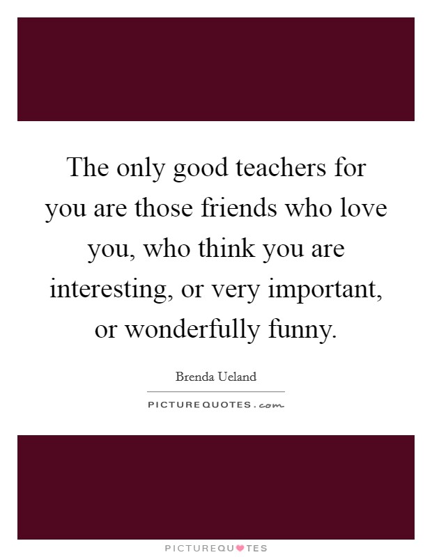 The only good teachers for you are those friends who love you, who think you are interesting, or very important, or wonderfully funny. Picture Quote #1