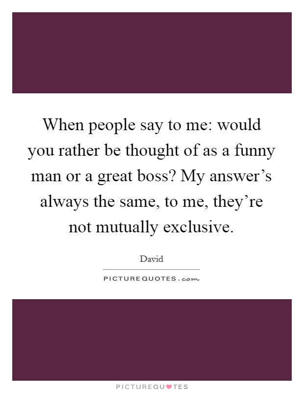 When people say to me: would you rather be thought of as a funny man or a great boss? My answer's always the same, to me, they're not mutually exclusive. Picture Quote #1
