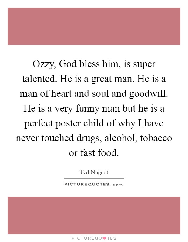 Ozzy, God bless him, is super talented. He is a great man. He is a man of heart and soul and goodwill. He is a very funny man but he is a perfect poster child of why I have never touched drugs, alcohol, tobacco or fast food. Picture Quote #1