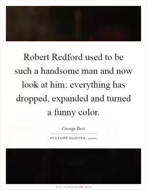 Robert Redford used to be such a handsome man and now look at him: everything has dropped, expanded and turned a funny color Picture Quote #1