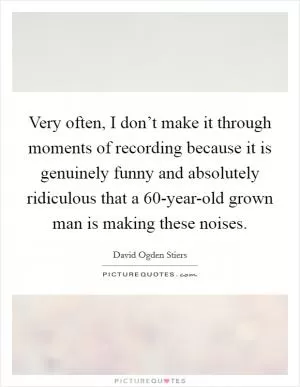 Very often, I don’t make it through moments of recording because it is genuinely funny and absolutely ridiculous that a 60-year-old grown man is making these noises Picture Quote #1