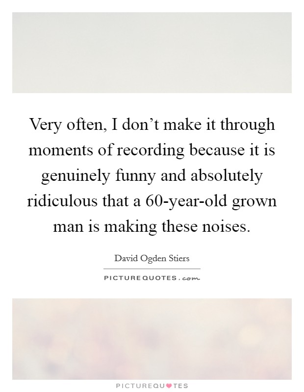 Very often, I don't make it through moments of recording because it is genuinely funny and absolutely ridiculous that a 60-year-old grown man is making these noises. Picture Quote #1