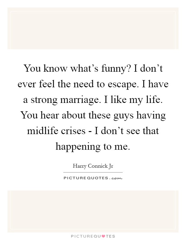 You know what's funny? I don't ever feel the need to escape. I have a strong marriage. I like my life. You hear about these guys having midlife crises - I don't see that happening to me. Picture Quote #1