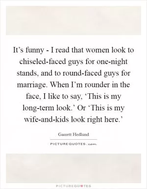 It’s funny - I read that women look to chiseled-faced guys for one-night stands, and to round-faced guys for marriage. When I’m rounder in the face, I like to say, ‘This is my long-term look.’ Or ‘This is my wife-and-kids look right here.’ Picture Quote #1