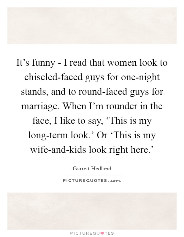 It's funny - I read that women look to chiseled-faced guys for one-night stands, and to round-faced guys for marriage. When I'm rounder in the face, I like to say, ‘This is my long-term look.' Or ‘This is my wife-and-kids look right here.' Picture Quote #1
