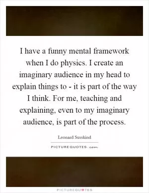 I have a funny mental framework when I do physics. I create an imaginary audience in my head to explain things to - it is part of the way I think. For me, teaching and explaining, even to my imaginary audience, is part of the process Picture Quote #1