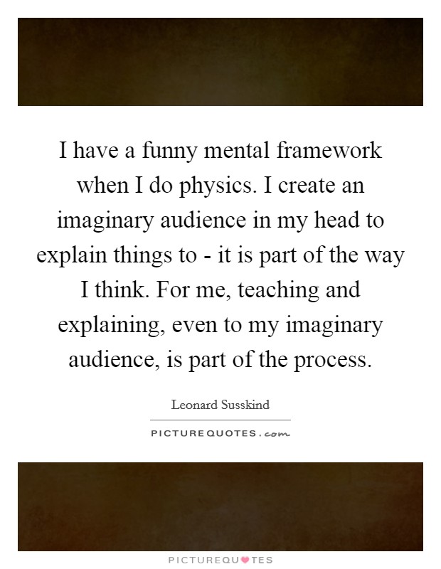 I have a funny mental framework when I do physics. I create an imaginary audience in my head to explain things to - it is part of the way I think. For me, teaching and explaining, even to my imaginary audience, is part of the process. Picture Quote #1
