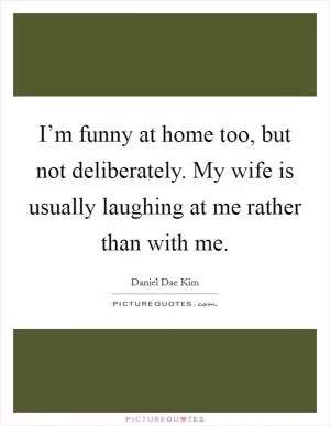I’m funny at home too, but not deliberately. My wife is usually laughing at me rather than with me Picture Quote #1