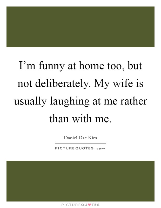 I'm funny at home too, but not deliberately. My wife is usually laughing at me rather than with me. Picture Quote #1
