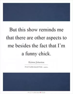 But this show reminds me that there are other aspects to me besides the fact that I’m a funny chick Picture Quote #1