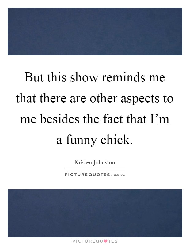 But this show reminds me that there are other aspects to me besides the fact that I'm a funny chick. Picture Quote #1