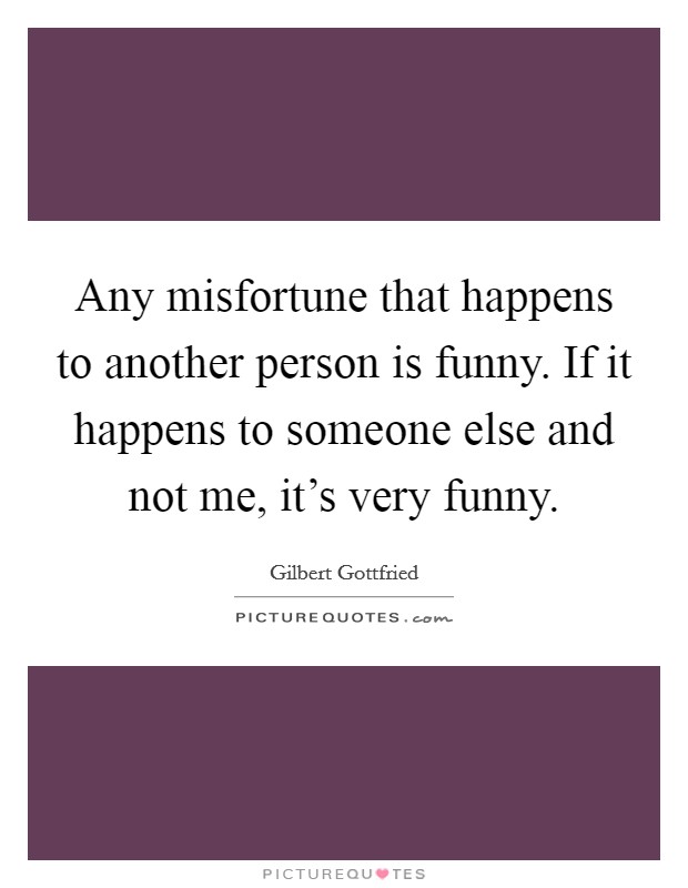 Any misfortune that happens to another person is funny. If it happens to someone else and not me, it's very funny. Picture Quote #1