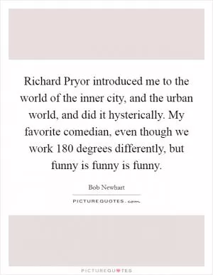 Richard Pryor introduced me to the world of the inner city, and the urban world, and did it hysterically. My favorite comedian, even though we work 180 degrees differently, but funny is funny is funny Picture Quote #1