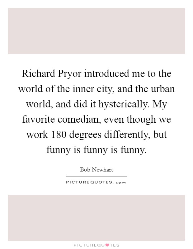 Richard Pryor introduced me to the world of the inner city, and the urban world, and did it hysterically. My favorite comedian, even though we work 180 degrees differently, but funny is funny is funny. Picture Quote #1