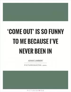 ‘Come out’ is so funny to me because I’ve never been in Picture Quote #1