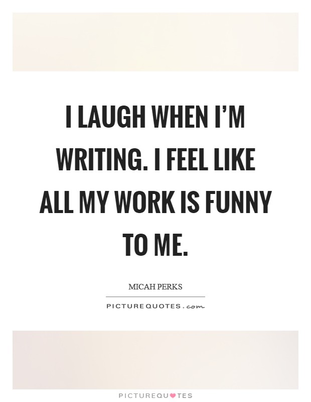I laugh when I'm writing. I feel like all my work is funny to me. Picture Quote #1