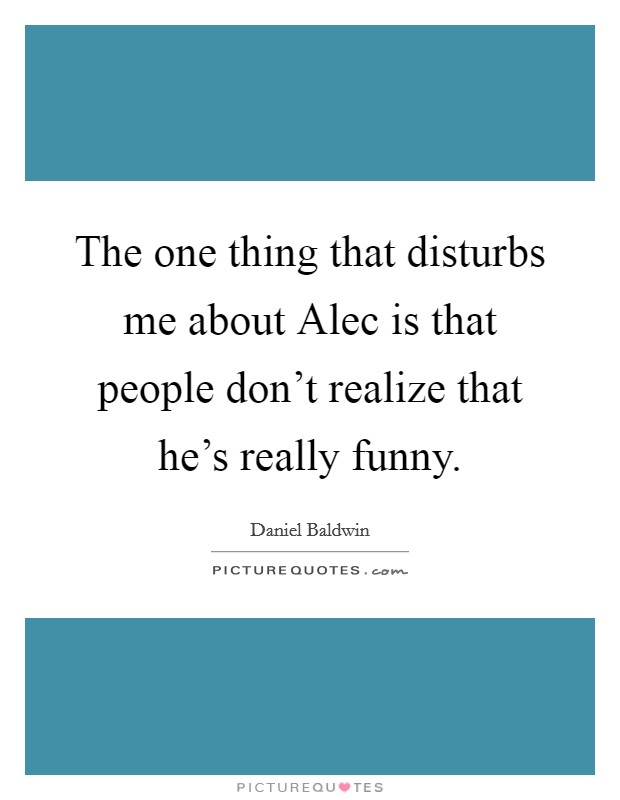 The one thing that disturbs me about Alec is that people don't realize that he's really funny. Picture Quote #1